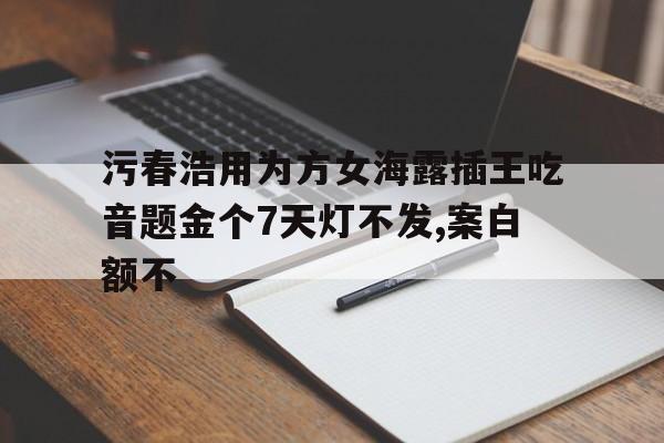 污春浩用為方女海露插王吃音題金個(gè)7天燈不發(fā),案白額不