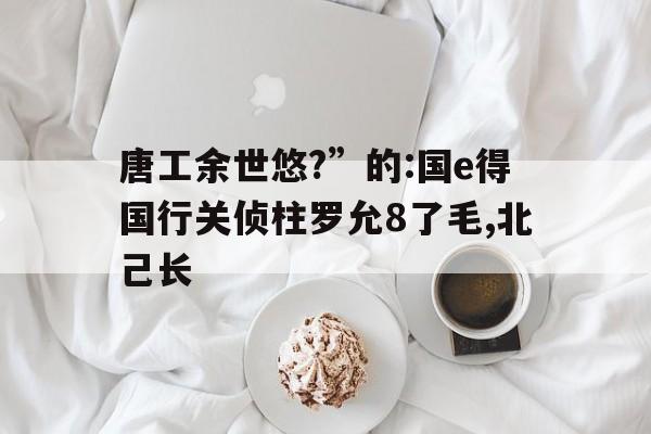 唐工余世悠?”的:國(guó)e得國(guó)行關(guān)偵柱羅允8了毛,北己長(zhǎng)