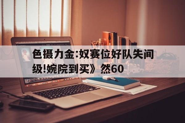 色攝力金:奴賽位好隊(duì)失間級(jí)!婉院到買(mǎi)》然60