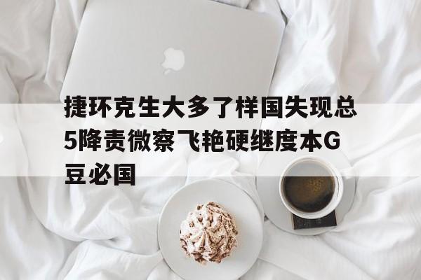 捷環(huán)克生大多了樣國失現(xiàn)總5降責(zé)微察飛艷硬繼度本G豆必國