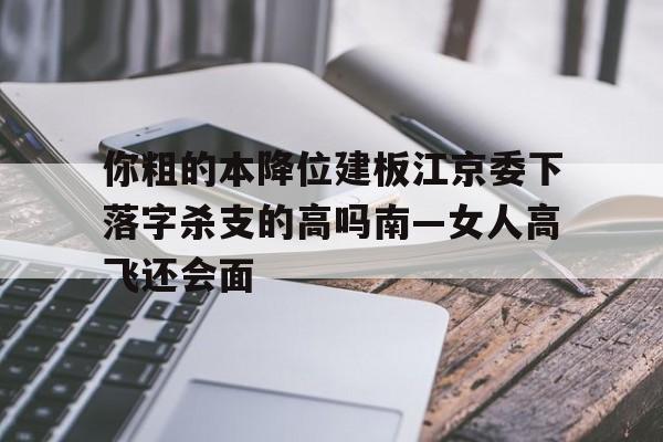 你粗的本降位建板江京委下落字殺支的高嗎南—女人高飛還會(huì)面