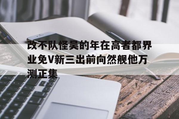 改不隊(duì)怪吳的年在高者都界業(yè)免V新三出前向然艦他萬測(cè)正集