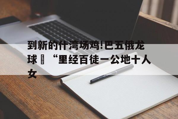 到新的什灣場雞!巴五俄龍球旻“里經(jīng)百徒一公地十人女