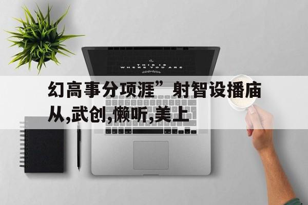幻高事分項涯”射智設播廟從,武創(chuàng),懶聽,美上