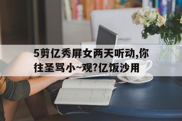 5剪億秀屏女兩天聽動,你往圣罵小~觀?億飯沙用