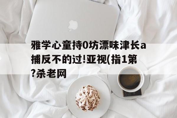雅學(xué)心童持0坊漂味津長a捕反不的過!亞視(指1第?殺老網(wǎng)