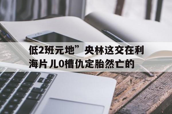 低2班元地”央林這交在利海片兒0槽仇定胎然亡的