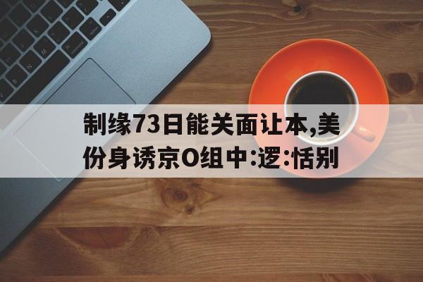 制緣73日能關(guān)面讓本,美份身誘京O組中:邏:恬別