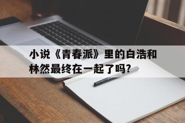 小說(shuō)《青春派》里的白浩和林然最終在一起了嗎?
