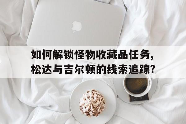 如何解鎖怪物收藏品任務,松達與吉爾頓的線索追蹤?
