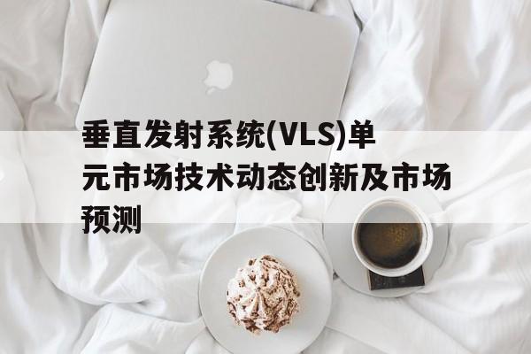 垂直發(fā)射系統(tǒng)(VLS)單元市場技術(shù)動(dòng)態(tài)創(chuàng)新及市場預(yù)測