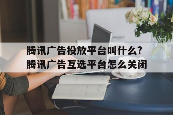 騰訊廣告投放平臺叫什么?騰訊廣告互選平臺怎么關(guān)閉